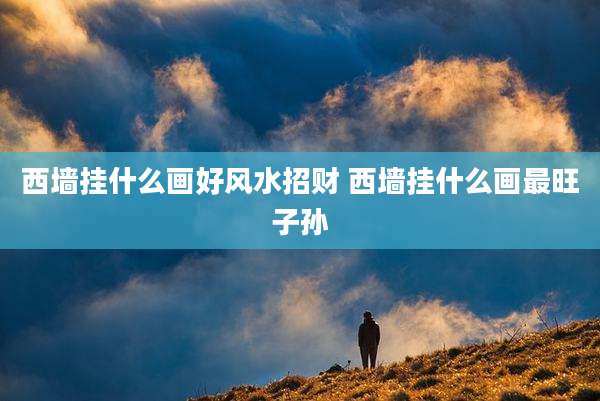 西墙挂什么画好风水招财 西墙挂什么画最旺子孙