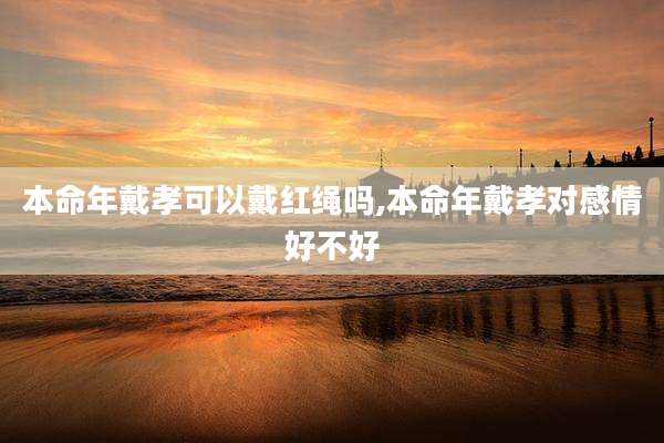 本命年戴孝可以戴红绳吗,本命年戴孝对感情好不好