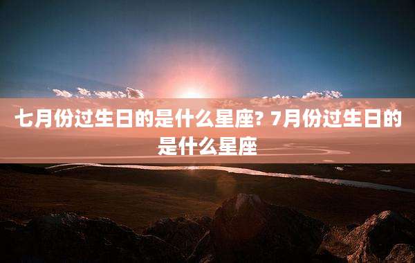 七月份过生日的是什么星座? 7月份过生日的是什么星座