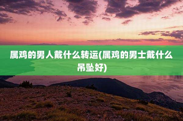 属鸡的男人戴什么转运(属鸡的男士戴什么吊坠好)