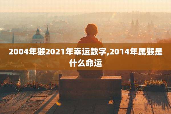 2004年猴2021年幸运数字,2014年属猴是什么命运