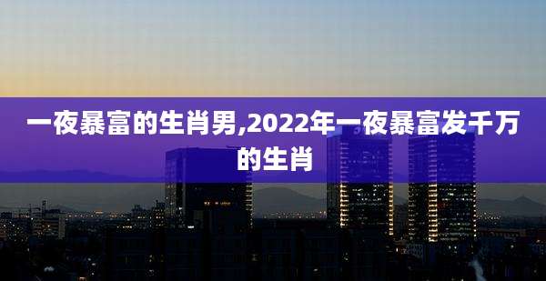 一夜暴富的生肖男,2022年一夜暴富发千万的生肖