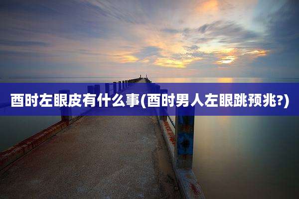 酉时左眼皮有什么事(酉时男人左眼跳预兆?)