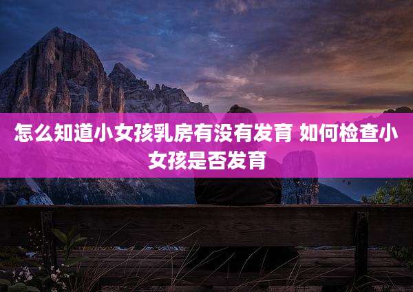 怎么知道小女孩乳房有没有发育 如何检查小女孩是否发育