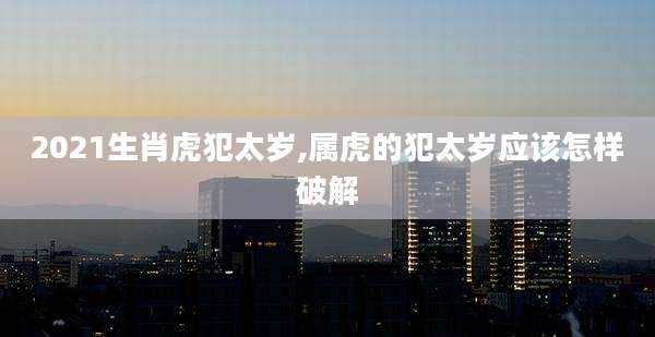 2021生肖虎犯太岁,属虎的犯太岁应该怎样破解