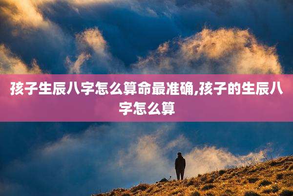 孩子生辰八字怎么算命最准确,孩子的生辰八字怎么算