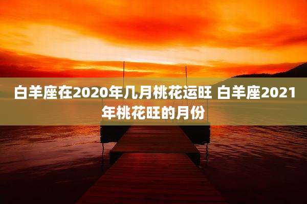 白羊座在2020年几月桃花运旺 白羊座2021年桃花旺的月份