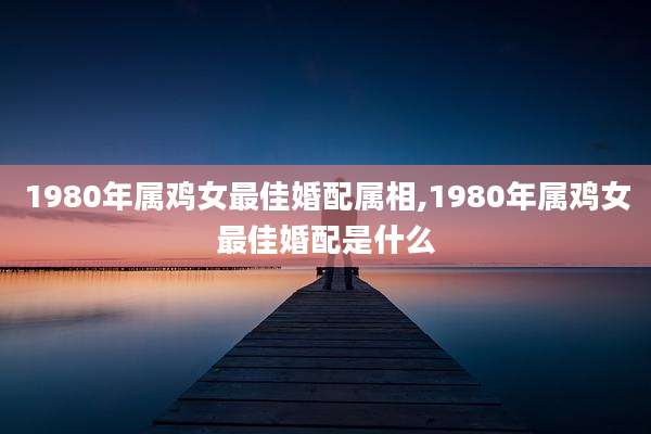 1980年属鸡女最佳婚配属相,1980年属鸡女最佳婚配是什么