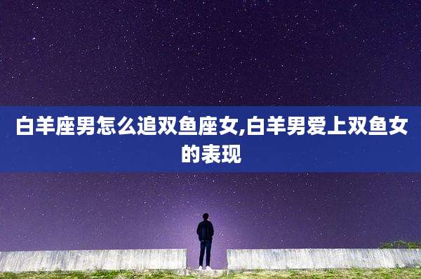 白羊座男怎么追双鱼座女,白羊男爱上双鱼女的表现
