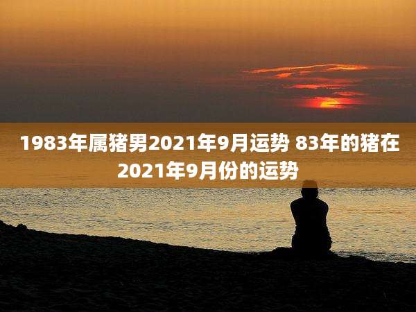 1983年属猪男2021年9月运势 83年的猪在2021年9月份的运势