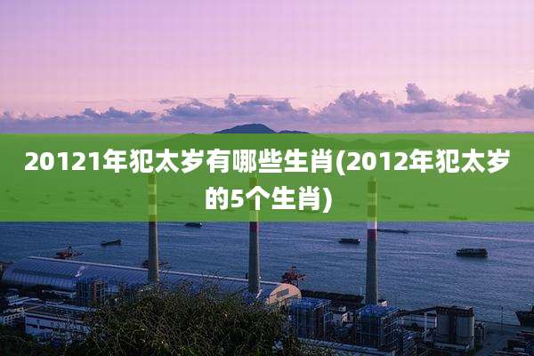 20121年犯太岁有哪些生肖(2012年犯太岁的5个生肖)