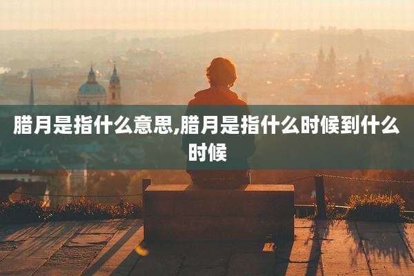 腊月是指什么意思,腊月是指什么时候到什么时候
