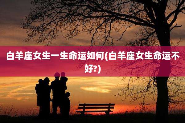白羊座女生一生命运如何(白羊座女生命运不好?)