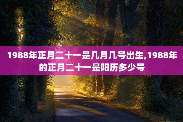 1988年正月二十一是几月几号出生,1988年的正月二十一是阳历多少号
