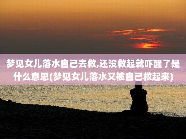 梦见女儿落水自己去救,还没救起就吓醒了是什么意思(梦见女儿落水又被自己救起来)