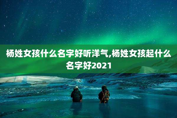 杨姓女孩什么名字好听洋气,杨姓女孩起什么名字好2021
