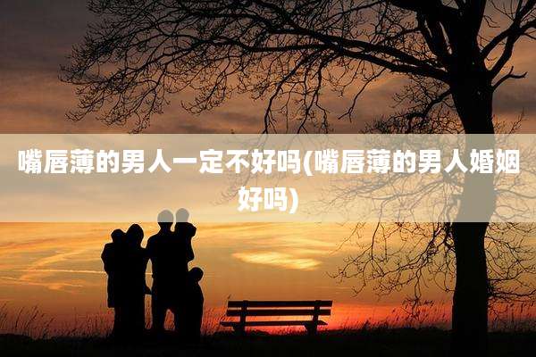 嘴唇薄的男人一定不好吗(嘴唇薄的男人婚姻好吗)