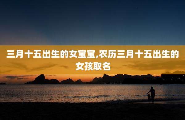 三月十五出生的女宝宝,农历三月十五出生的女孩取名