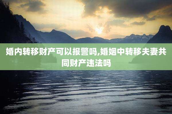 婚内转移财产可以报警吗,婚姻中转移夫妻共同财产违法吗