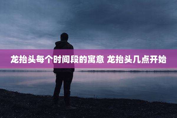 龙抬头每个时间段的寓意 龙抬头几点开始
