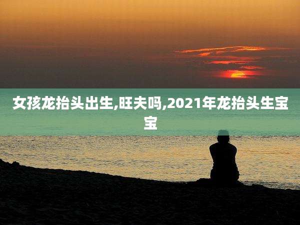 女孩龙抬头出生,旺夫吗,2021年龙抬头生宝宝