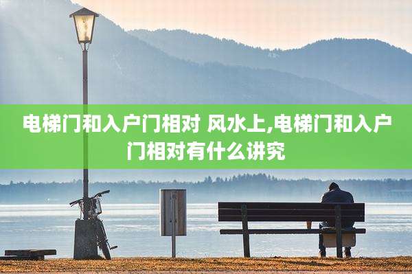 电梯门和入户门相对 风水上,电梯门和入户门相对有什么讲究