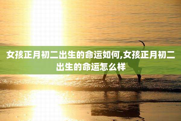 女孩正月初二出生的命运如何,女孩正月初二出生的命运怎么样