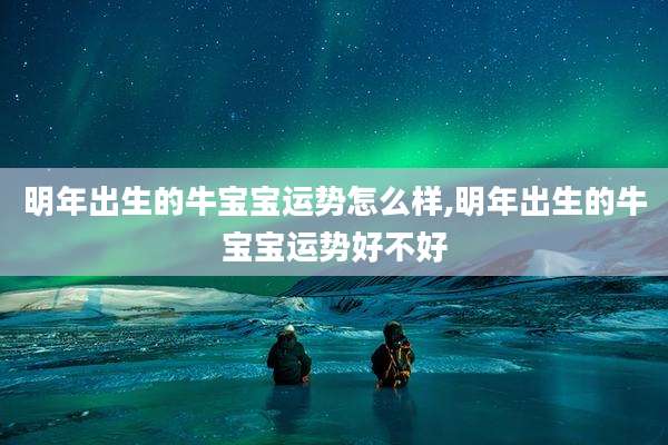 明年出生的牛宝宝运势怎么样,明年出生的牛宝宝运势好不好