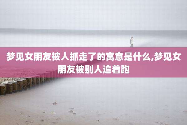 梦见女朋友被人抓走了的寓意是什么,梦见女朋友被别人追着跑