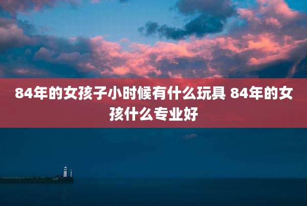 84年的女孩子小时候有什么玩具 84年的女孩什么专业好