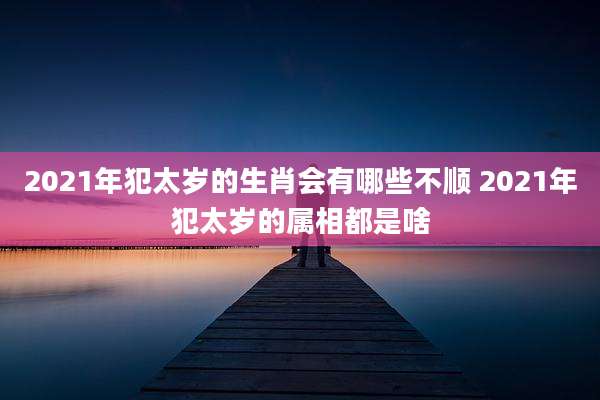 2021年犯太岁的生肖会有哪些不顺 2021年犯太岁的属相都是啥