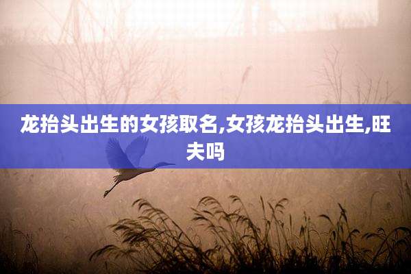 龙抬头出生的女孩取名,女孩龙抬头出生,旺夫吗