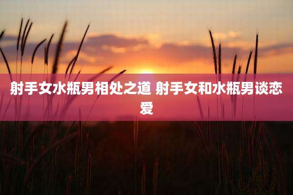 射手女水瓶男相处之道 射手女和水瓶男谈恋爱