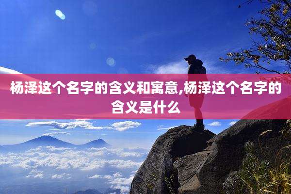 杨泽这个名字的含义和寓意,杨泽这个名字的含义是什么