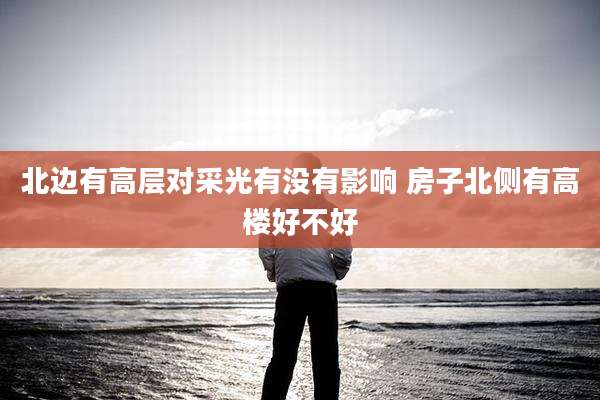 北边有高层对采光有没有影响 房子北侧有高楼好不好