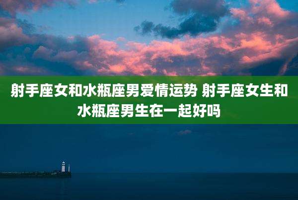 射手座女和水瓶座男爱情运势 射手座女生和水瓶座男生在一起好吗