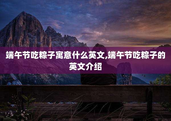 端午节吃粽子寓意什么英文,端午节吃粽子的英文介绍