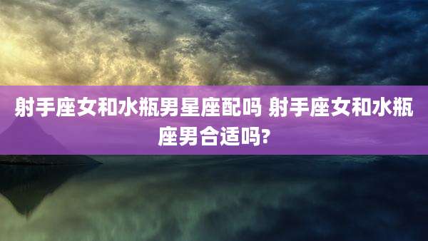 射手座女和水瓶男星座配吗 射手座女和水瓶座男合适吗?