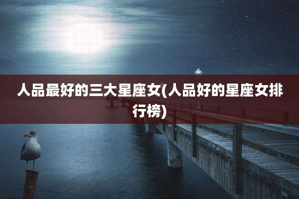 人品最好的三大星座女(人品好的星座女排行榜)