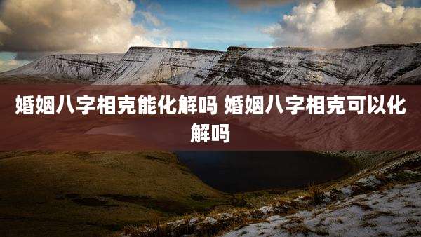 婚姻八字相克能化解吗 婚姻八字相克可以化解吗