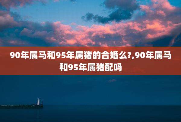 90年属马和95年属猪的合婚么?,90年属马和95年属猪配吗
