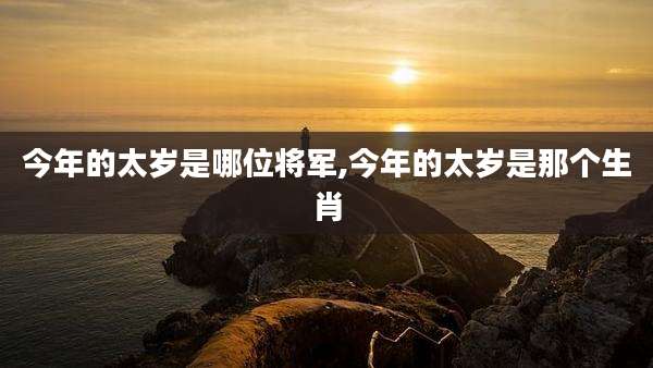 今年的太岁是哪位将军,今年的太岁是那个生肖