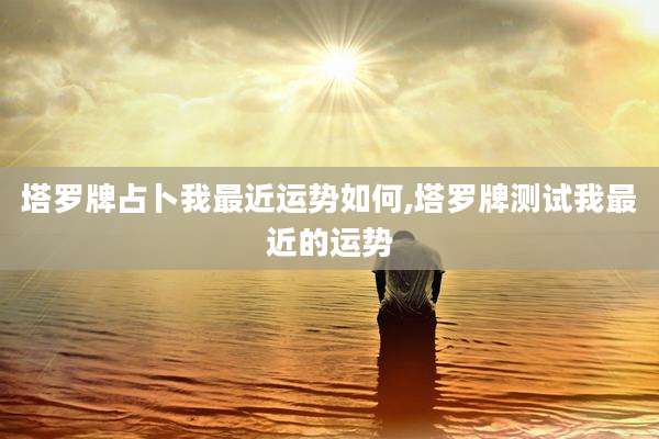 塔罗牌占卜我最近运势如何,塔罗牌测试我最近的运势