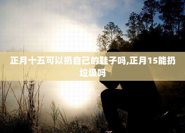 正月十五可以扔自己的鞋子吗,正月15能扔垃圾吗