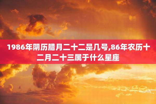 1986年阴历腊月二十二是几号,86年农历十二月二十三属于什么星座