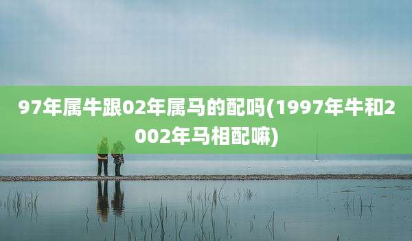 97年属牛跟02年属马的配吗(1997年牛和2002年马相配嘛)