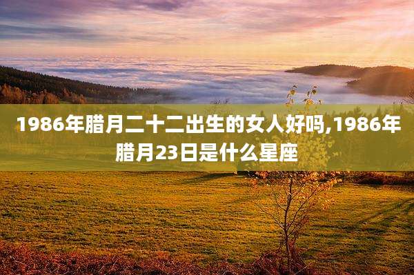 1986年腊月二十二出生的女人好吗,1986年腊月23日是什么星座
