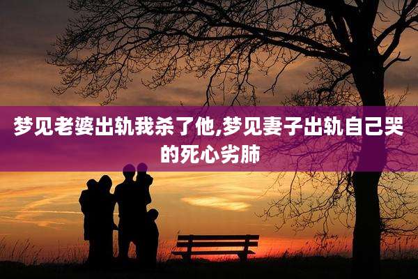 梦见老婆出轨我杀了他,梦见妻子出轨自己哭的死心劣肺