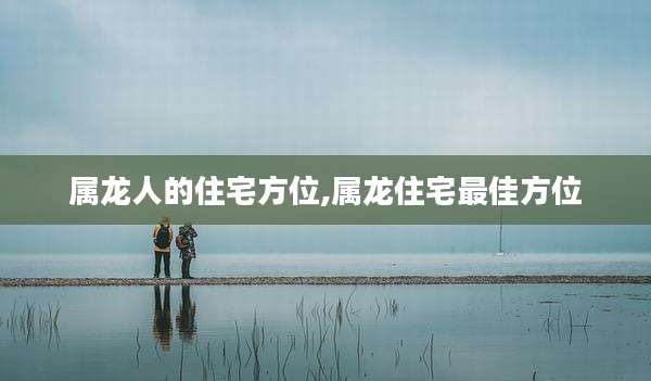 属龙人的住宅方位,属龙住宅最佳方位