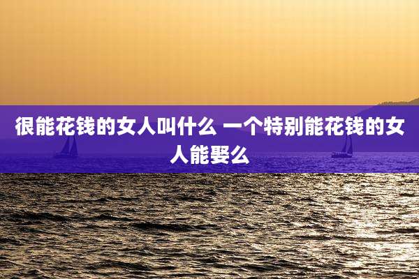 很能花钱的女人叫什么 一个特别能花钱的女人能娶么